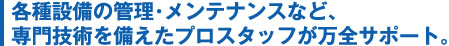 各種設備の管理･メンテナンスなど、専門技術を備えたプロスタッフが万全サポート。