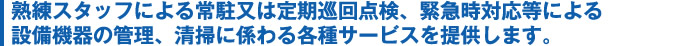 熟練スタッフによる常駐又は定期巡回点検、緊急時対応等による設備機器の管理、清掃に係わる各種サービスを提供します。