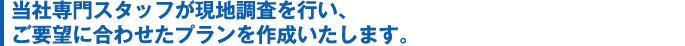 当社専門スタッフが現地調査を行い、ご要望に合わせたプランを作成いたします。 