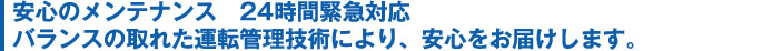 安心のメンテナンス　24時間緊急対応バランスの取れた運転管理技術により、安心をお届けします。