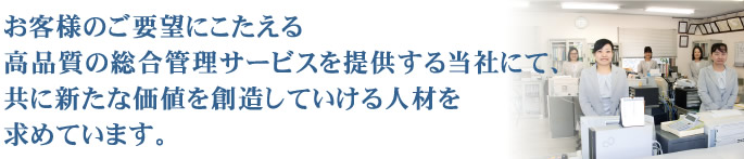 お客様のご要望にこたえる高品質の総合管理サービスを提供する当社にて、共に新たな価値を創造していける人材を求めています。